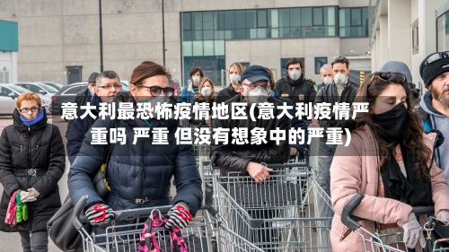 意大利最恐怖疫情地区(意大利疫情严重吗 严重 但没有想象中的严重)-第2张图片